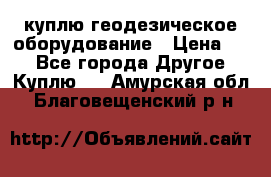 куплю геодезическое оборудование › Цена ­ - - Все города Другое » Куплю   . Амурская обл.,Благовещенский р-н